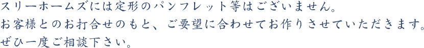 スリーホームズには定形のパンフレット等はございません。お客様とのお打合せのもと、ご要望に合わせてお作りさせていただきます。ぜひ一度ご相談下さい。
